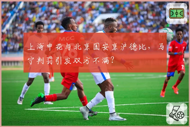 上海申花与北京国安京沪德比，马宁判罚引发双方不满？