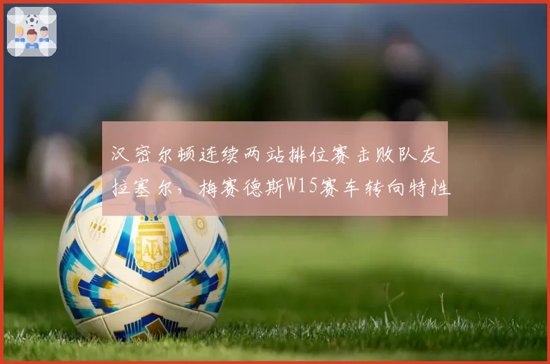 汉密尔顿连续两站排位赛击败队友拉塞尔，梅赛德斯W15赛车转向特性仍需调整