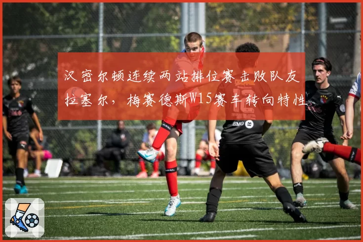 汉密尔顿连续两站排位赛击败队友拉塞尔,梅赛德斯W15赛车转向特性仍需调整