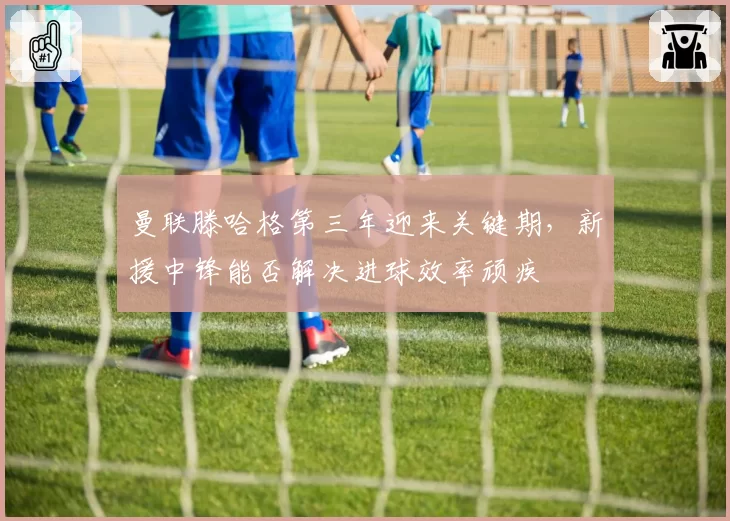 曼联滕哈格第三年迎来关键期，新援中锋能否解决进球效率顽疾