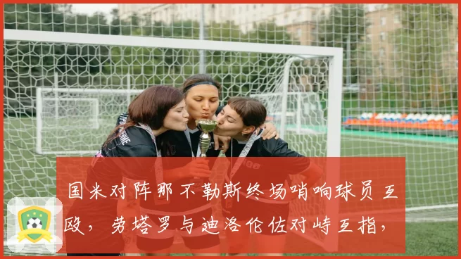 国米对阵那不勒斯终场哨响球员互殴,劳塔罗与迪洛伦佐对峙互指,意甲国家德比仇恨值再升级?