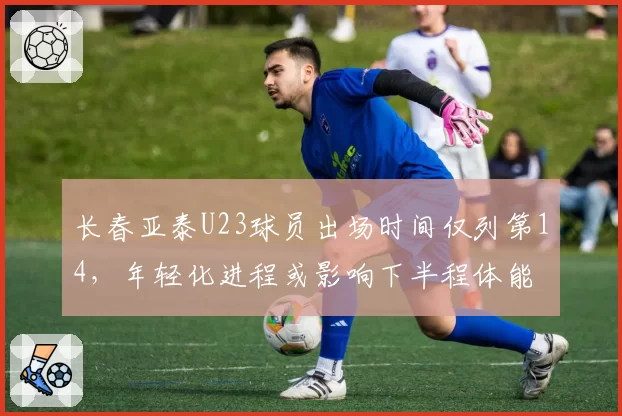 长春亚泰U23球员出场时间仅列第14，年轻化进程或影响下半程体能
