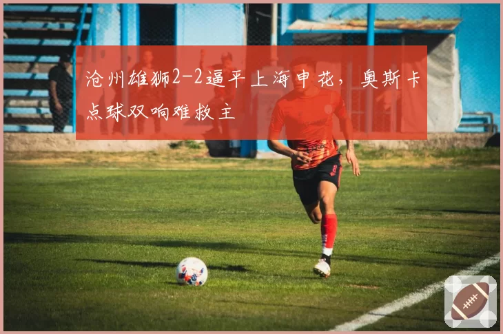 沧州雄狮2-2逼平上海申花，奥斯卡点球双响难救主