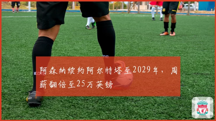 阿森纳续约阿尔特塔至2029年，周薪翻倍至25万英镑