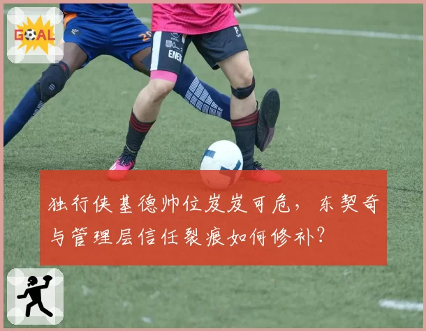 独行侠基德帅位岌岌可危,东契奇与管理层信任裂痕如何修补?