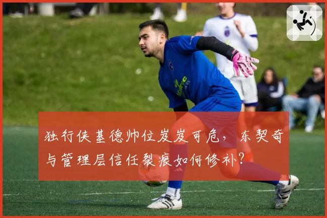 独行侠基德帅位岌岌可危，东契奇与管理层信任裂痕如何修补？