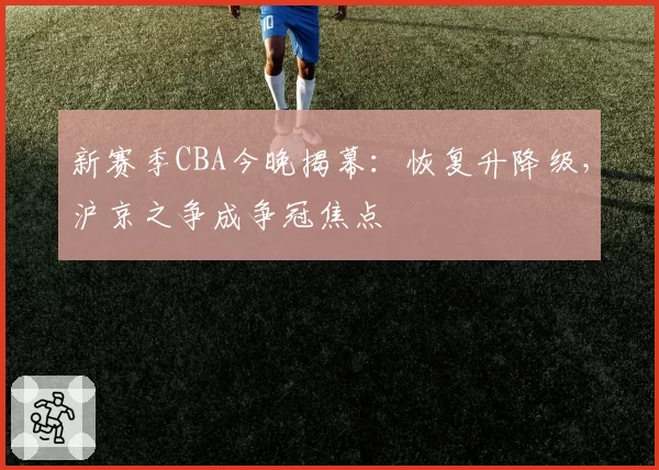 新赛季CBA今晚揭幕:恢复升降级,沪京之争成争冠焦点