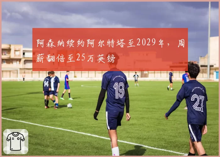 阿森纳续约阿尔特塔至2029年，周薪翻倍至25万英镑