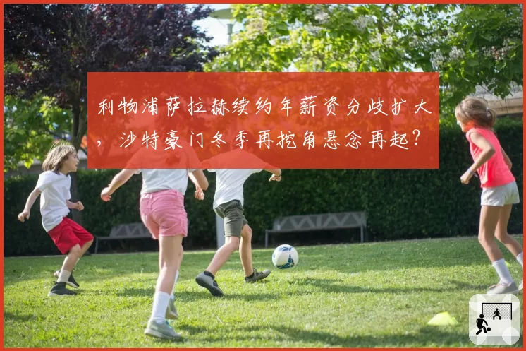 利物浦萨拉赫续约年薪资分歧扩大，沙特豪门冬季再挖角悬念再起？