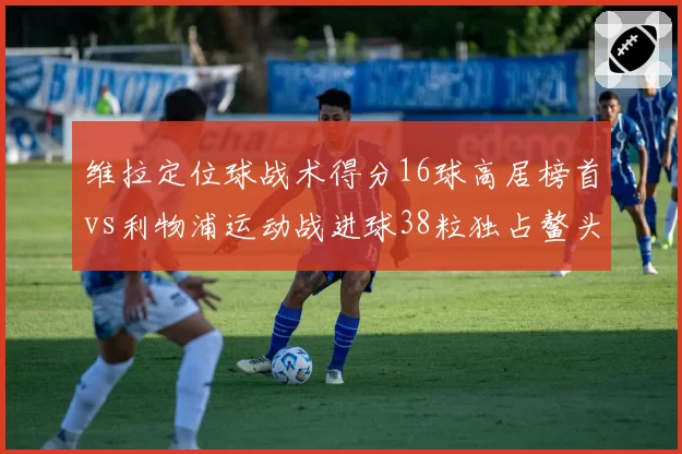 维拉定位球战术得分16球高居榜首vs利物浦运动战进球38粒独占鳌头，英超破门方式分布全解析