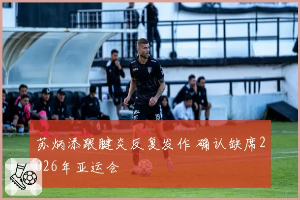 苏炳添跟腱炎反复发作 确认缺席2026年亚运会