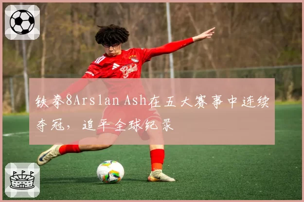 铁拳8Arslan Ash在五大赛事中连续夺冠，追平全球纪录