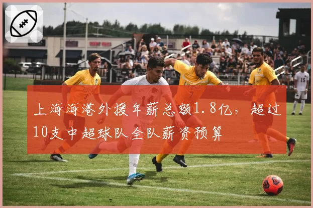 上海海港外援年薪总额1.8亿，超过10支中超球队全队薪资预算