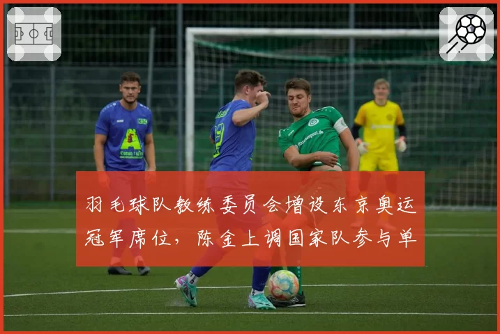 羽毛球队教练委员会增设东京奥运冠军席位，陈金上调国家队参与单打组决策