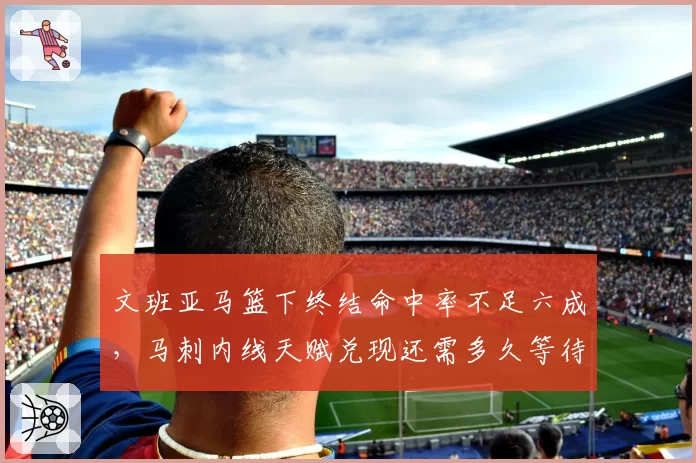 文班亚马篮下终结命中率不足六成，马刺内线天赋兑现还需多久等待？