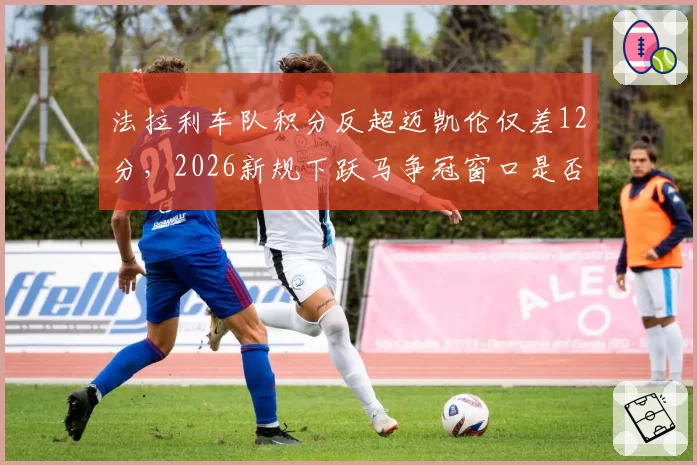 法拉利车队积分反超迈凯伦仅差12分，2026新规下跃马争冠窗口是否已关闭？