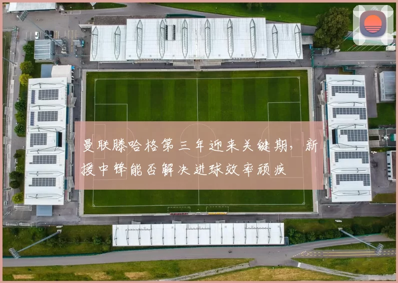 曼联滕哈格第三年迎来关键期，新援中锋能否解决进球效率顽疾
