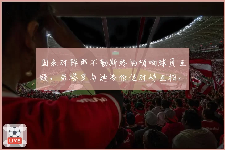 国米对阵那不勒斯终场哨响球员互殴，劳塔罗与迪洛伦佐对峙互指，意甲国家德比仇恨值再升级？